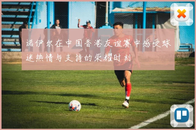 诺伊尔在中国香港友谊赛中感受球迷热情与支持的荣耀时刻