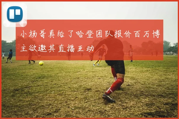 小杨哥真给了哈登团队报价百万博主欲邀其直播互动