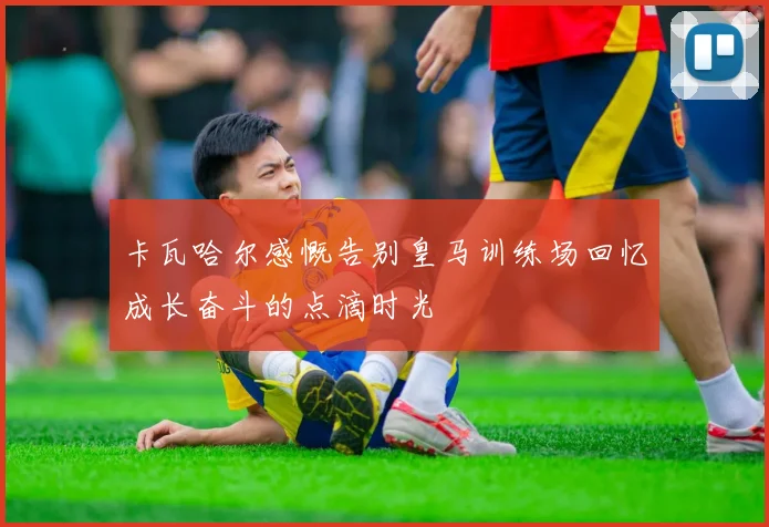 卡瓦哈尔感慨告别皇马训练场回忆成长奋斗的点滴时光