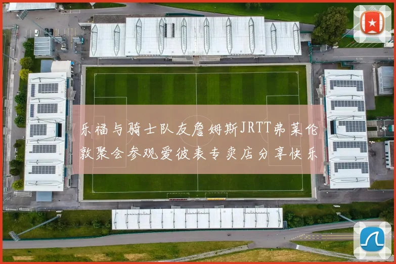 乐福与骑士队友詹姆斯JRTT弗莱伦敦聚会参观爱彼表专卖店分享快乐时光