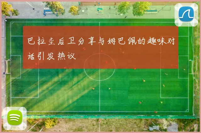 巴拉圭后卫分享与姆巴佩的趣味对话引发热议