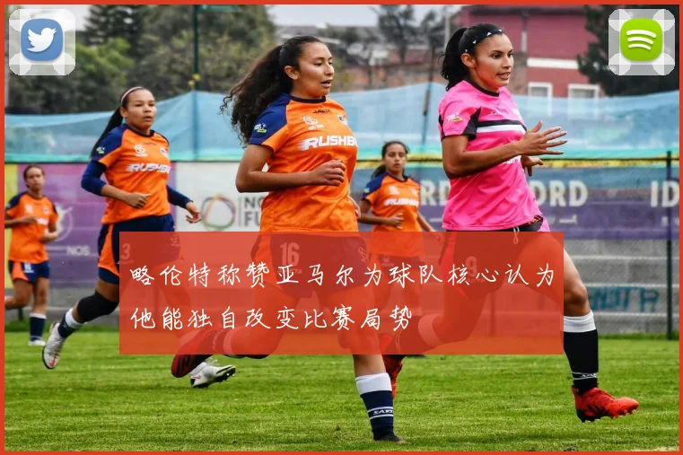 略伦特称赞亚马尔为球队核心认为他能独自改变比赛局势