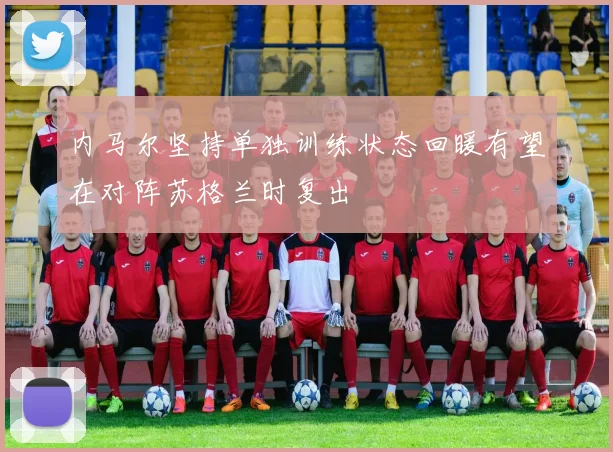 内马尔坚持单独训练状态回暖有望在对阵苏格兰时复出