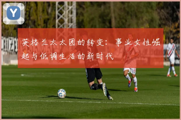 英格兰太太团的转变：事业女性崛起与低调生活的新时代