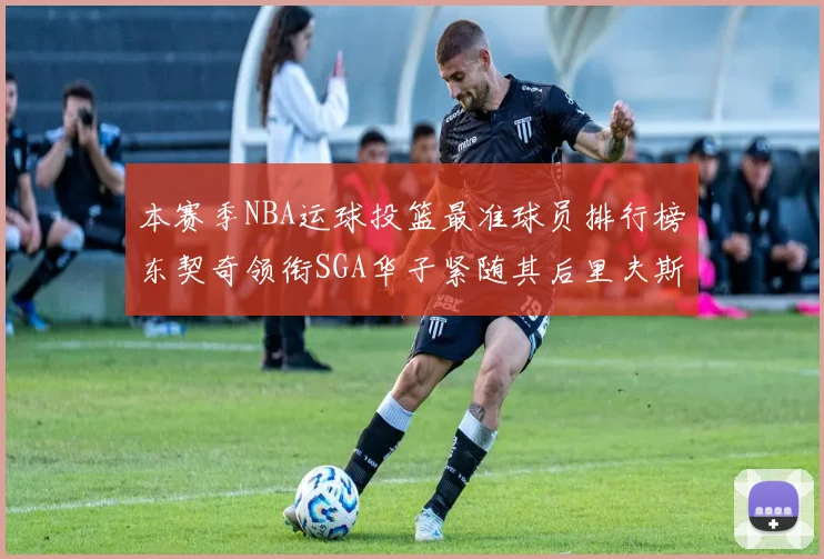 本赛季NBA运球投篮最准球员排行榜东契奇领衔SGA华子紧随其后里夫斯KD表现抢眼