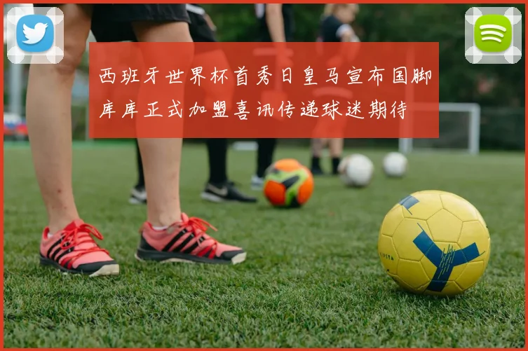 西班牙世界杯首秀日皇马宣布国脚库库正式加盟喜讯传递球迷期待