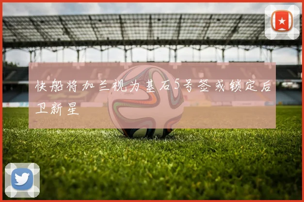 快船将加兰视为基石5号签或锁定后卫新星