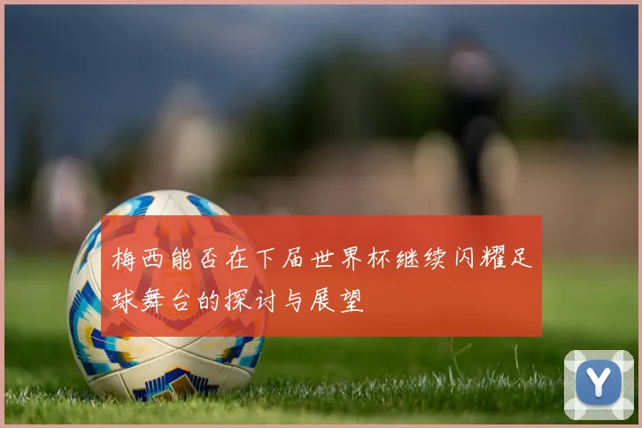 梅西能否在下届世界杯继续闪耀足球舞台的探讨与展望