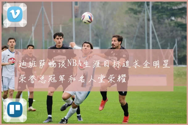 迪班萨畅谈NBA生涯目标追求全明星荣誉总冠军和名人堂荣耀