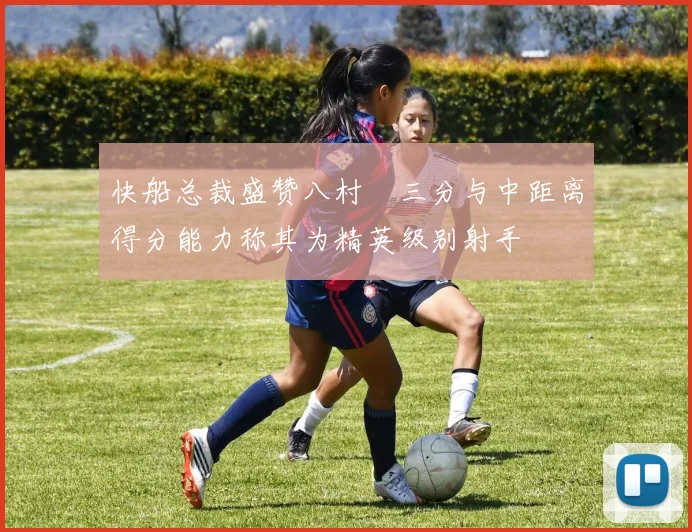 快船总裁盛赞八村塁三分与中距离得分能力称其为精英级别射手