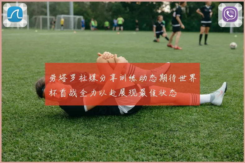 劳塔罗社媒分享训练动态期待世界杯首战全力以赴展现最佳状态