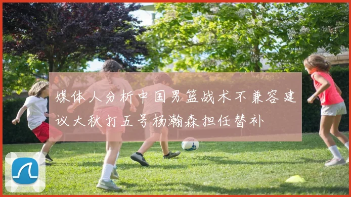 媒体人分析中国男篮战术不兼容建议大秋打五号杨瀚森担任替补
