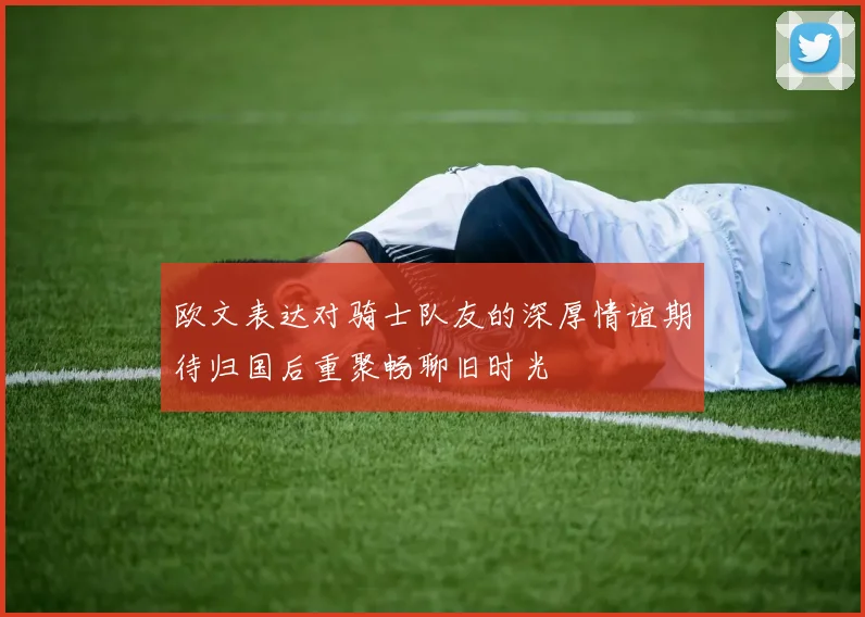 欧文表达对骑士队友的深厚情谊期待归国后重聚畅聊旧时光