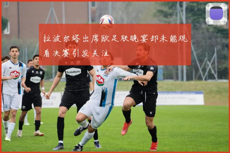 拉波尔塔出席欧足联晚宴却未能观看决赛引发关注