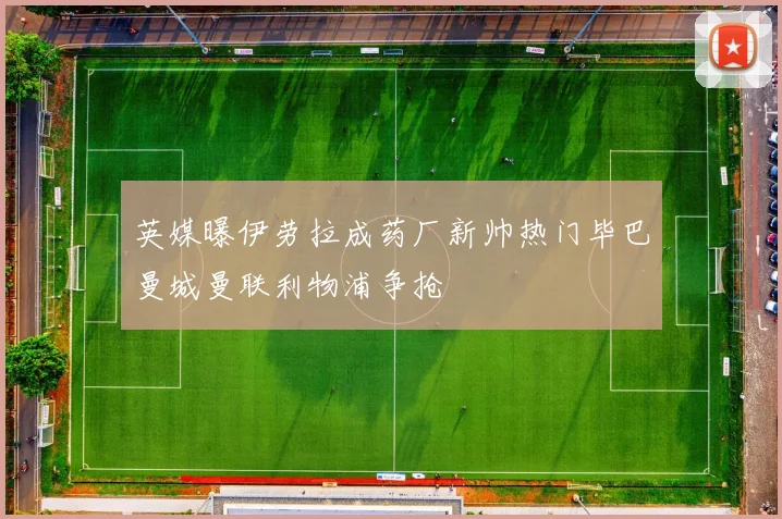 英媒曝伊劳拉成药厂新帅热门毕巴曼城曼联利物浦争抢