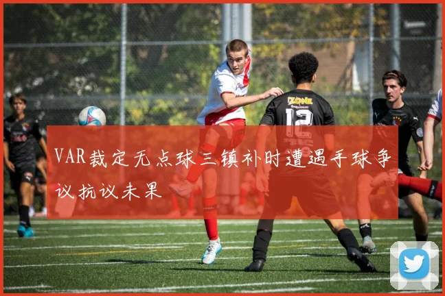 VAR裁定无点球三镇补时遭遇手球争议抗议未果