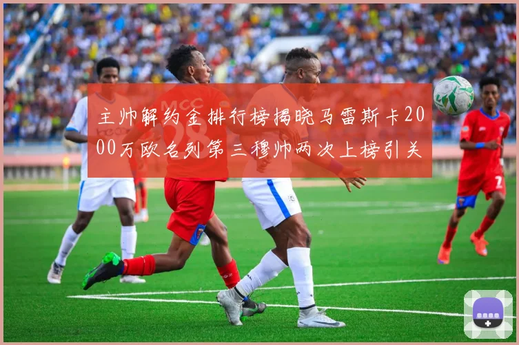 主帅解约金排行榜揭晓马雷斯卡2000万欧名列第三穆帅两次上榜引关注