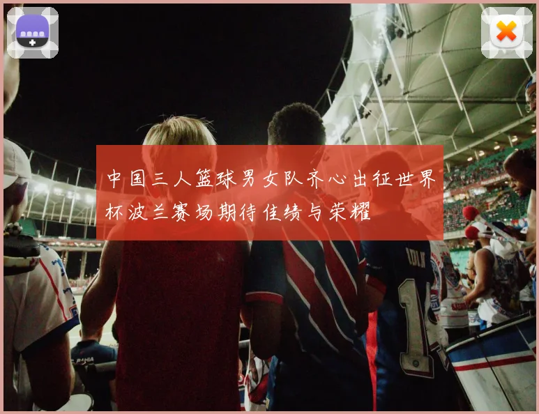 中国三人篮球男女队齐心出征世界杯波兰赛场期待佳绩与荣耀
