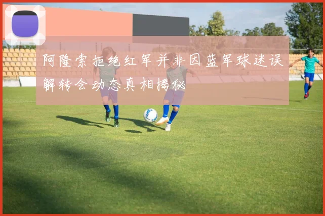 阿隆索拒绝红军并非因蓝军球迷误解转会动态真相揭秘