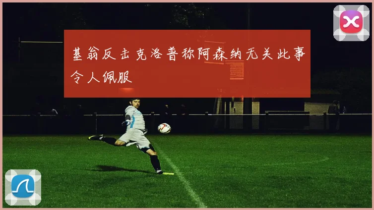 基翁反击克洛普称阿森纳无关此事令人佩服