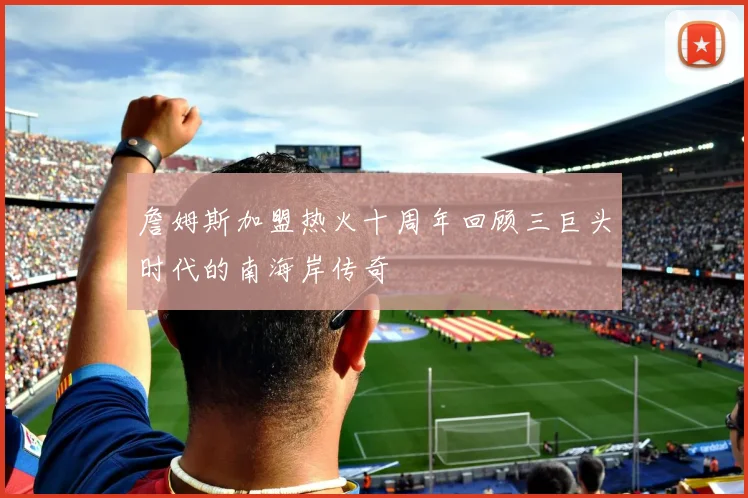 詹姆斯加盟热火十周年回顾三巨头时代的南海岸传奇