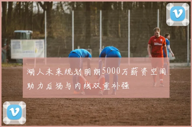 湖人未来规划明朗5000万薪资空间助力后场与内线双重补强