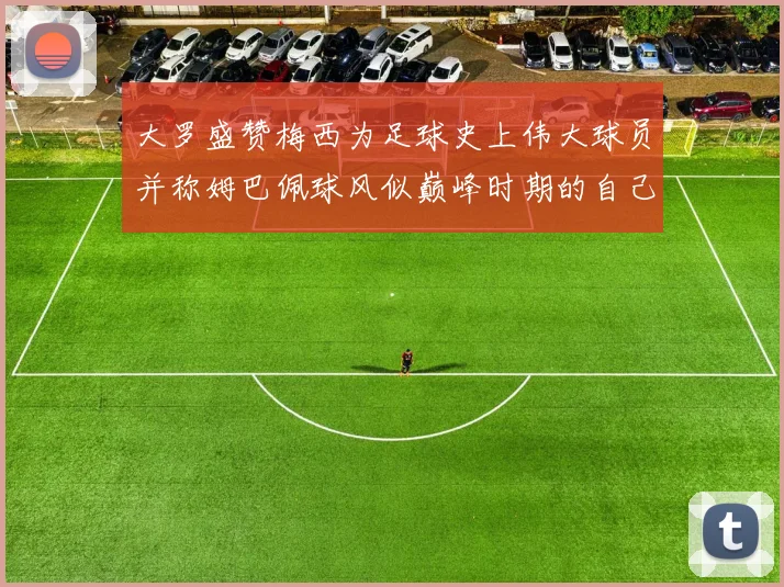 大罗盛赞梅西为足球史上伟大球员并称姆巴佩球风似巅峰时期的自己