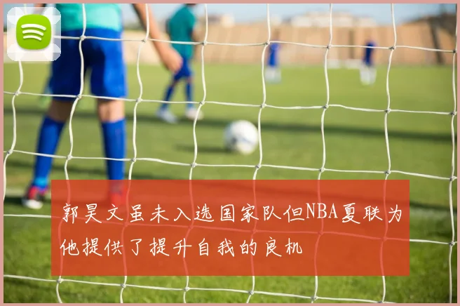 郭昊文虽未入选国家队但NBA夏联为他提供了提升自我的良机